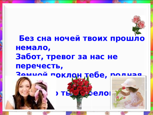  Без сна ночей твоих прошло немало,  Забот, тревог за нас не перечесть,  Земной поклон тебе, родная мама  За то, что ты на белом свете есть.  