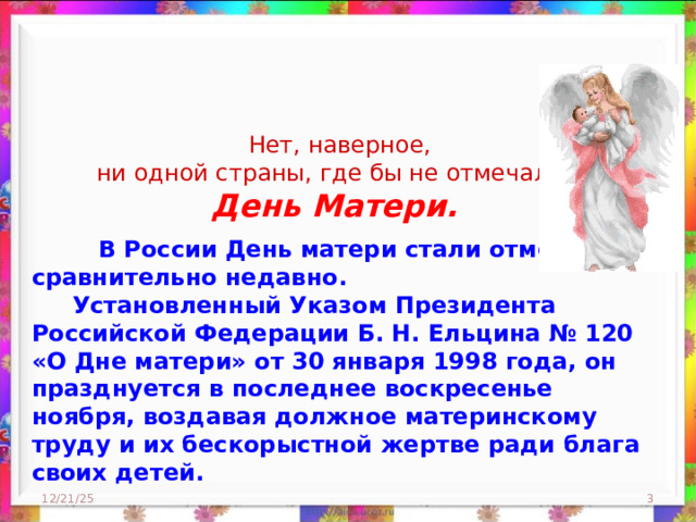  Нет, наверное, ни одной страны, где бы не отмечался День Матери.  В России День матери стали отмечать сравнительно недавно.  Установленный Указом Президента Российской Федерации Б. Н. Ельцина № 120 «О Дне матери» от 30 января 1998 года, он празднуется в последнее воскресенье ноября, воздавая должное материнскому труду и их бескорыстной жертве ради блага своих детей. 12/21/25  