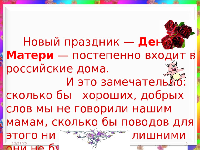  Новый праздник — День Матери — постепенно входит в российские дома.  И это замечательно: сколько бы хороших, добрых слов мы не говорили нашим мамам, сколько бы поводов для этого ни придумали, лишними они не будут. 12/21/25  