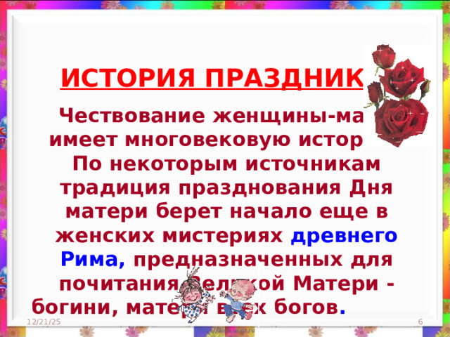 ИСТОРИЯ ПРАЗДНИКА    Чествование женщины-матери имеет многовековую историю. По некоторым источникам традиция празднования Дня матери берет начало еще в женских мистериях древнего Рима, предназначенных для почитания Великой Матери - богини, матери всех богов .   12/21/25  