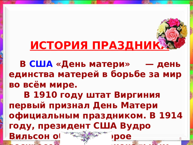 ИСТОРИЯ ПРАЗДНИКА  В США «День матери»  — день единства матерей в борьбе за мир во всём мире.  В 1910 году штат Виргиния первый признал День Матери официальным праздником. В 1914 году, президент США Вудро Вильсон объявил второе воскресенье мая национальным праздником в честь всех американских матерей. 12/21/25  