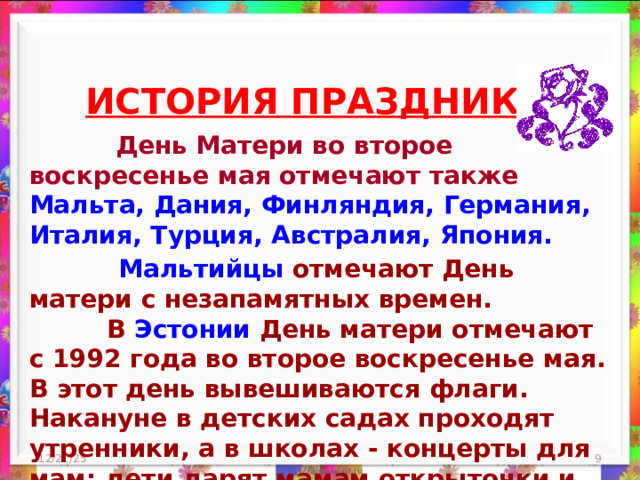 ИСТОРИЯ ПРАЗДНИКА     День Матери во второе воскресенье мая отмечают также Мальта, Дания, Финляндия, Германия, Италия, Турция, Австралия, Япония.   Мальтийцы отмечают День матери с незапамятных времен.  В Эстонии День матери отмечают с 1992 года во второе воскресенье мая. В этот день вывешиваются флаги. Накануне в детских садах проходят утренники, а в школах - концерты для мам; дети дарят мамам открыточки и подарки. 12/21/25  