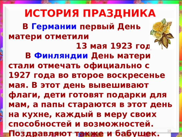ИСТОРИЯ ПРАЗДНИКА   В Германии первый День матери отметили  13 мая 1923 года.  В Финляндии День матери стали отмечать официально с 1927 года во второе воскресенье мая. В этот день вывешивают флаги, дети готовят подарки для мам, а папы стараются в этот день на кухне, каждый в меру своих способностей и возможностей. Поздравляют также и бабушек.    12/21/25  