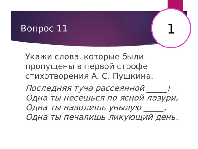1 16 2 3 4 5 6 7 8 9 10 11 12 13 14 15 17 18 19 20 21 22 23 24 25 26 27 28 29 30 Вопрос 11 Укажи слова, которые были пропущены в первой строфе стихотворения А. С. Пушкина. Последняя туча рассеянной _____!  Одна ты несешься по ясной лазури,  Одна ты наводишь унылую _____,  Одна ты печалишь ликующий день. 