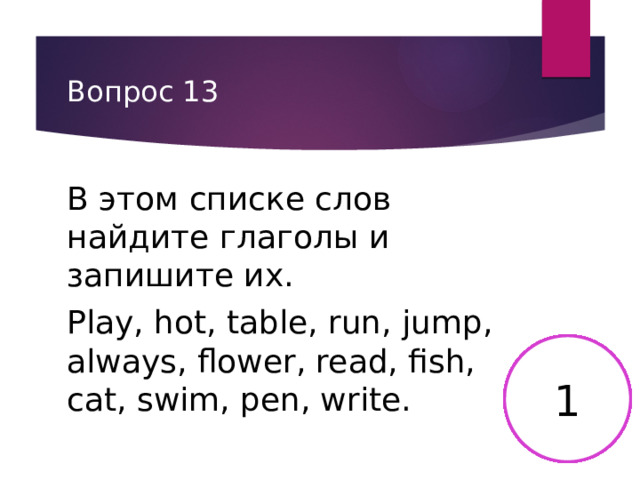 Вопрос 13 В этом списке слов найдите глаголы и запишите их. Play, hot, table, run, jump, always, flower, read, fish, cat, swim, pen, write. 2 3 4 5 6 15 8 9 10 11 12 13 14 7 17 16 18 19 20 21 22 23 24 25 26 27 28 29 30 1 