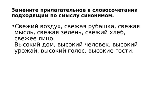 Замените прилагательное в словосочетании подходящим по смыслу синонимом. Свежий воздух, свежая рубашка, свежая мысль, свежая зелень, свежий хлеб, свежее лицо.  Высокий дом, высокий человек, высокий урожай, высокий голос, высокие гости. 