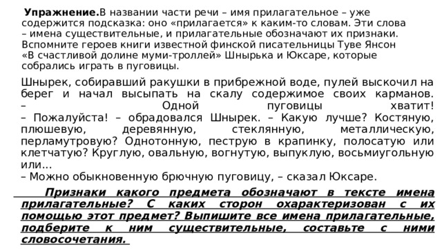  Упражнение. В названии части речи – имя прилагательное – уже содержится подсказка: оно «прилагается» к каким-то словам. Эти слова – имена существительные, и прилагательные обозначают их признаки.  Вспомните героев книги известной финской писательницы Туве Янсон «В счастливой долине муми-троллей» Шнырька и Юксаре, которые собрались играть в пуговицы.    Шнырек, собиравший ракушки в прибрежной воде, пулей выскочил на берег и начал высыпать на скалу содержимое своих карманов.  – Одной пуговицы хватит!  – Пожалуйста! – обрадовался Шнырек. – Какую лучше? Костяную, плюшевую, деревянную, стеклянную, металлическую, перламутровую? Однотонную, пеструю в крапинку, полосатую или клетчатую? Круглую, овальную, вогнутую, выпуклую, восьмиугольную или...  – Можно обыкновенную брючную пуговицу, – сказал Юксаре.  Признаки какого предмета обозначают в тексте имена прилагательные? С каких сторон охарактеризован с их помощью этот предмет? Выпишите все имена прилагательные, подберите к ним существительные, составьте с ними словосочетания. 