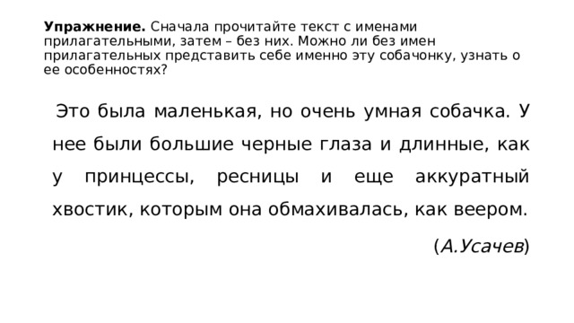 Упражнение. Сначала прочитайте текст с именами прилагательными, затем – без них. Можно ли без имен прилагательных представить себе именно эту собачонку, узнать о ее особенностях?  Это была маленькая, но очень умная собачка. У нее были большие черные глаза и длинные, как у принцессы, ресницы и еще аккуратный хвостик, которым она обмахивалась, как веером. ( А.Усачев ) 