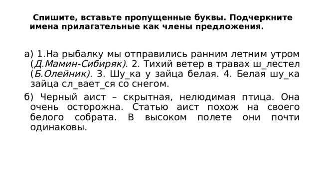  Спишите, вставьте пропущенные буквы. Подчеркните имена прилагательные как члены предложения.   а) 1.На рыбалку мы отправились ранним летним утром ( Д.Мамин-Сибиряк) . 2. Тихий ветер в травах ш_лестел ( Б.Олейник) . 3. Шу_ка у зайца белая. 4. Белая шу_ка зайца сл_вает_ся со снегом. б) Черный аист – скрытная, нелюдимая птица. Она очень осторожна. Статью аист похож на своего белого собрата. В высоком полете они почти одинаковы. 