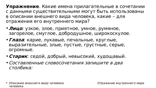 Упражнение . Какие имена прилагательные в сочетании с данными существительными могут быть использованы в описании внешнего вида человека, какие – для отражения его внутреннего мира? Лицо : узкое, злое, приятное, умное, румяное, загорелое, смуглое, добродушное, широкоскулое. Глаза : карие, лукавые, печальные, круглые, выразительные, злые, пустые, грустные, серые, огромные. Старик : седой, добрый, невысокий, худощавый. Составленные словосочетания запишите в два столбика:   Описание внешнего вида человека Отражение внутреннего мира человека  