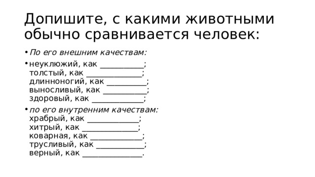 Допишите, с какими животными обычно сравнивается человек: По его внешним качествам: неуклюжий, как ___________;  толстый, как ______________;  длинноногий, как __________;  выносливый, как ___________;  здоровый, как _____________; по его внутренним качествам:  храбрый, как _____________;  хитрый, как ______________;  коварная, как _____________;  трусливый, как ____________;  верный, как _______________. 