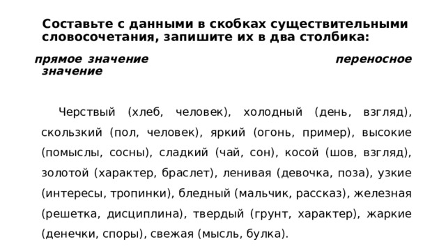  Составьте с данными в скобках существительными словосочетания, запишите их в два столбика:   прямое значение переносное значение  Черствый (хлеб, человек), холодный (день, взгляд), скользкий (пол, человек), яркий (огонь, пример), высокие (помыслы, сосны), сладкий (чай, сон), косой (шов, взгляд), золотой (характер, браслет), ленивая (девочка, поза), узкие (интересы, тропинки), бледный (мальчик, рассказ), железная (решетка, дисциплина), твердый (грунт, характер), жаркие (денечки, споры), свежая (мысль, булка). 
