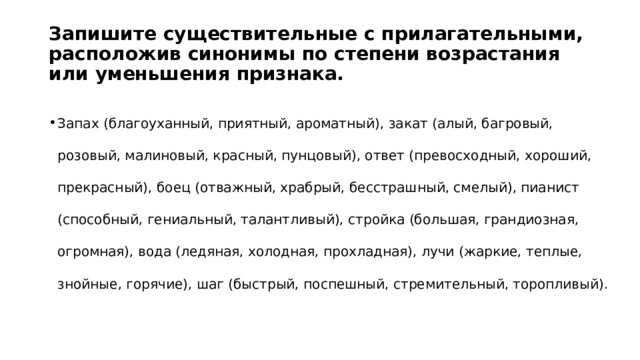 Запишите существительные с прилагательными, расположив синонимы по степени возрастания или уменьшения признака. Запах (благоуханный, приятный, ароматный), закат (алый, багровый, розовый, малиновый, красный, пунцовый), ответ (превосходный, хороший, прекрасный), боец (отважный, храбрый, бесстрашный, смелый), пианист (способный, гениальный, талантливый), стройка (большая, грандиозная, огромная), вода (ледяная, холодная, прохладная), лучи (жаркие, теплые, знойные, горячие), шаг (быстрый, поспешный, стремительный, торопливый). 