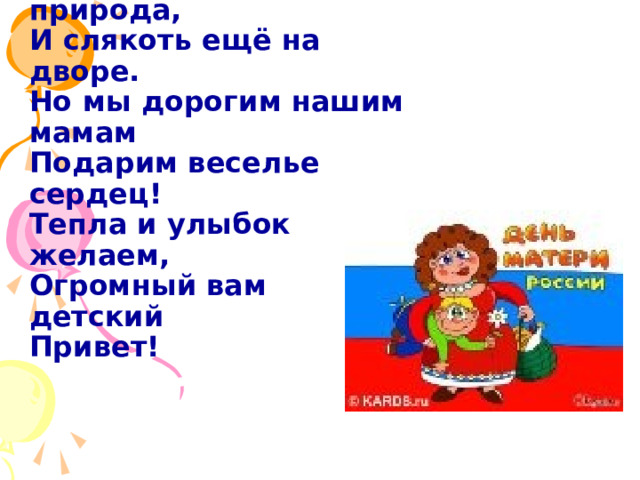 «День матери» - праздник особый,  Отметим его в ноябре:  Зимы ожидает природа,  И слякоть ещё на дворе.  Но мы дорогим нашим мамам  Подарим веселье сердец!  Тепла и улыбок желаем,  Огромный вам детский  Привет! 