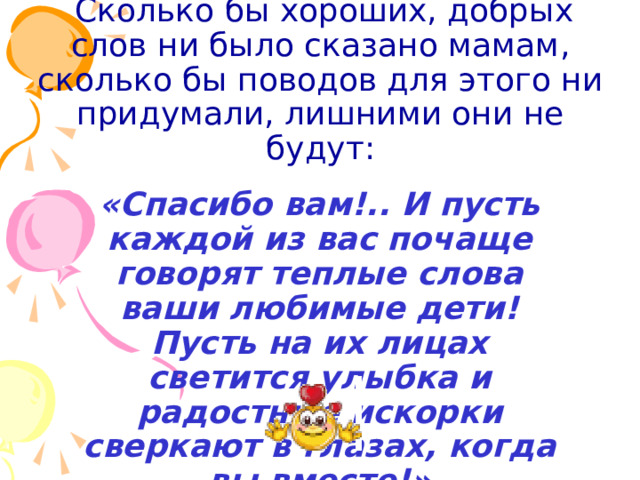  Сколько бы хороших, добрых слов ни было сказано мамам, сколько бы поводов для этого ни придумали, лишними они не будут:  «Спасибо вам!.. И пусть каждой из вас почаще говорят теплые слова ваши любимые дети! Пусть на их лицах светится улыбка и радостные искорки сверкают в глазах, когда вы вместе!» 
