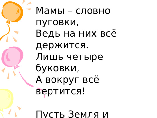 Мамы – словно пуговки, Ведь на них всё держится. Лишь четыре буковки, А вокруг всё вертится! Пусть Земля и Солнышко Притяженьем связаны, Как веревкой с колышком, Я к тебе привязана. 