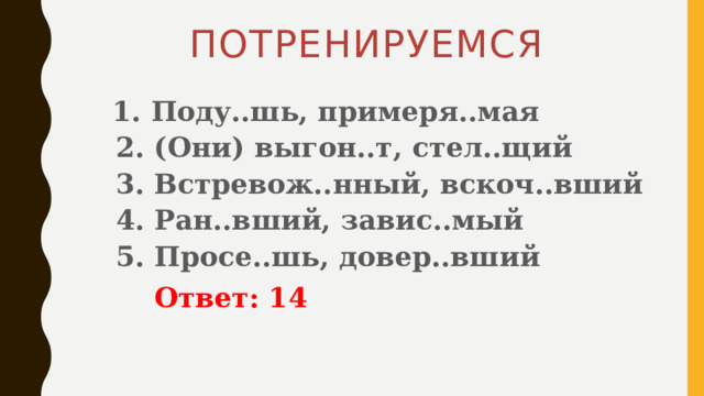 ПОТРЕНИРУЕМСЯ  1. Поду..шь, примеря..мая   2. (Они) выгон..т, стел..щий   3. Встревож..нный, вскоч..вший   4. Ран..вший, завис..мый   5. Просе..шь, довер..вший   Ответ: 14 