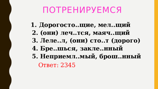 ПОТРЕНИРУЕМСЯ  1. Дорогосто..щие, мел..щий   2. (они) леч..тся, маяч..щий   3. Леле..л, (они) сто..т (дорого)   4. Бре..шься, закле..нный   5. Неприемл..мый, брош..нный   Ответ: 2345 