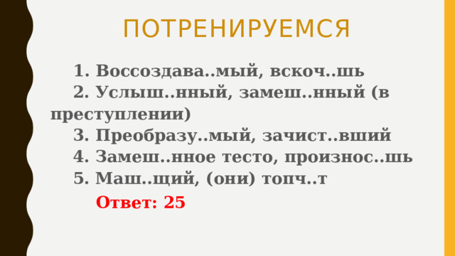 ПОТРЕНИРУЕМСЯ  1. Воссоздава..мый, вскоч..шь   2. Услыш..нный, замеш..нный (в преступлении)   3. Преобразу..мый, зачист..вший   4. Замеш..нное тесто, произнос..шь   5. Маш..щий, (они) топч..т    Ответ: 25 