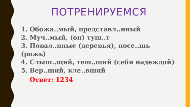ПОТРЕНИРУЕМСЯ 1. Обожа..мый, представл..нный   2. Муч..мый, (он) туш..т   3. Повал..нные (деревья), посе..шь (рожь)   4. Слыш..щий, теш..щий (себя надеждой)   5. Вер..щий, кле..вший   Ответ: 1234 