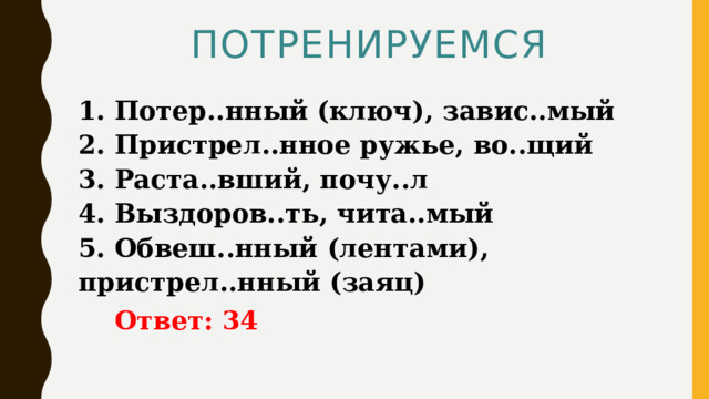 ПОТРЕНИРУЕМСЯ 1. Потер..нный (ключ), завис..мый   2. Пристрел..нное ружье, во..щий   3. Раста..вший, почу..л   4. Выздоров..ть, чита..мый   5. Обвеш..нный (лентами), пристрел..нный (заяц)  Ответ: 34 