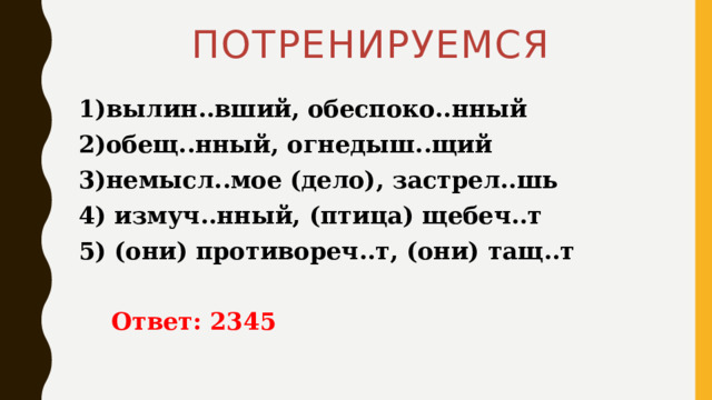 ПОТРЕНИРУЕМСЯ 1)вылин..вший, обеспоко..нный 2)обещ..нный, огнедыш..щий 3)немысл..мое (дело), застрел..шь 4) измуч..нный, (птица) щебеч..т 5) (они) противореч..т, (они) тащ..т   Ответ: 2345 