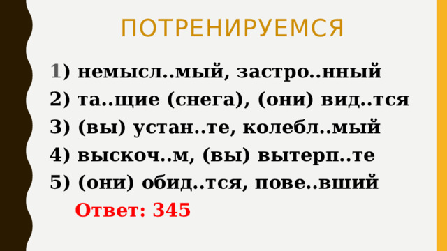 ПОТРЕНИРУЕМСЯ 1 ) немысл..мый, застро..нный 2) та..щие (снега), (они) вид..тся 3) (вы) устан..те, колебл..мый 4) выскоч..м, (вы) вытерп..те 5) (они) обид..тся, пове..вший  Ответ: 345 