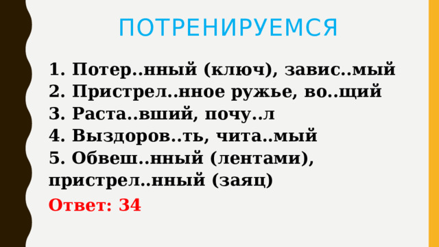 ПОТРЕНИРУЕМСЯ 1. Потер..нный (ключ), завис..мый   2. Пристрел..нное ружье, во..щий   3. Раста..вший, почу..л   4. Выздоров..ть, чита..мый   5. Обвеш..нный (лентами), пристрел..нный (заяц) Ответ: 34 