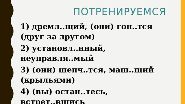  Потренируемся  1) дремл..щий, (они) гон..тся (друг за другом) 2) установл..нный, неуправля..мый 3) (они) шепч..тся, маш..щий (крыльями) 4) (вы) остан..тесь, встрет..вшись 5) насто..нный, леле..мый  Ответ:23 