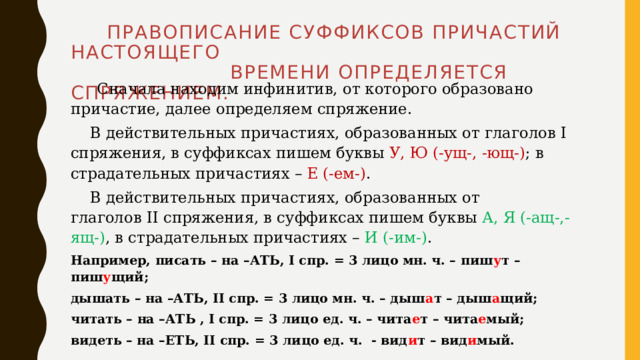  Правописание суффиксов причастий НАСТОЯЩЕГО  ВРЕМЕНИ определяется спряжением.  Сначала находим инфинитив, от которого образовано причастие, далее определяем спряжение.  В действительных причастиях, образованных от глаголов I спряжения, в суффиксах пишем буквы У, Ю (-ущ-, -ющ-) ; в страдательных причастиях – Е (-ем-) .  В действительных причастиях, образованных от глаголов II спряжения, в суффиксах пишем буквы А, Я (-ащ-,-ящ-) ,  в страдательных причастиях – И (-им-) . Например, писать – на –АТЬ, I спр. = 3 лицо мн. ч. – пиш у т – пиш у щий; дышать – на –АТЬ, II спр. = 3 лицо мн. ч. – дыш а т – дыш а щий; читать – на –АТЬ , I спр. = 3 лицо ед. ч. – чита е т – чита е мый; видеть – на –ЕТЬ, II спр. = 3 лицо ед. ч. - вид и т – вид и мый.  