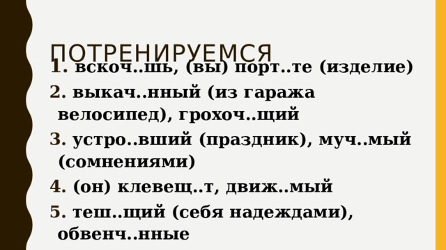  Потренируемся  вскоч..шь, (вы) порт..те (изделие)  выкач..нный (из гаража велосипед), грохоч..щий  устро..вший (праздник), муч..мый (сомнениями)  (он) клевещ..т, движ..мый  теш..щий (себя надеждами), обвенч..нные Ответ: 135 