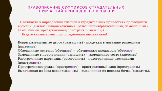  Правописание суффиксов страдательных  причастий прошедшего времени     Сложности в определении гласной в страдательных причастиях прошедшего времени (выкачанный/выкаченный, развешанный/развешенный, замешанный - замешенный, пристреленный/пристрелянный и т.д.)  Будьте внимательны при определении инфинитива!   Ковры развеш а ны во дворе (развеш а ть) – продукты в магазине развеш е ны (развес и ть)  Обвеш а нные лентами (обвеш а ть) –  обвеш е нные продавцом (обвес и ть)  Замеш а нные в преступлении (замеш а ть) –  замеш е нное тесто (замес и ть)  Расстрел я нные партизаны (расстрел я ть) – подстрел е нные охотниками (подстрел и ть)  Пристрел я нное ружье (пристрел я ть) – пристрел е нный заяц (пристрел и ть)  Выкач а нная из бака вода (выкач а ть) – выкач е нная из подвала бочка (выкат и ть).   