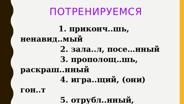 ПОТРЕНИРУЕМСЯ  1. приконч..шь, ненавид..мый   2. зала..л, посе…нный   3. прополощ..шь, раскраш..нный   4. игра..щий, (они) гон..т   5. отрубл..нный, прикрепля..мый    Ответ: 1235 
