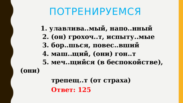 ПОТРЕНИРУЕМСЯ  1. улавлива..мый, напо..нный   2. (он) грохоч..т, испыту..мые   3. бор..шься, повес..вший   4. маш..щий, (они) гон..т   5. меч..щийся (в беспокойстве), (они)  трепещ..т (от страха)   Ответ: 125 