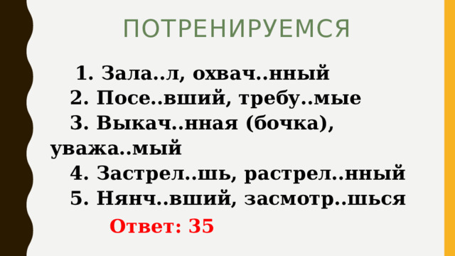 ПОТРЕНИРУЕМСЯ  1. Зала..л, охвач..нный   2. Посе..вший, требу..мые   3. Выкач..нная (бочка), уважа..мый   4. Застрел..шь, растрел..нный   5. Нянч..вший, засмотр..шься   Ответ: 35 