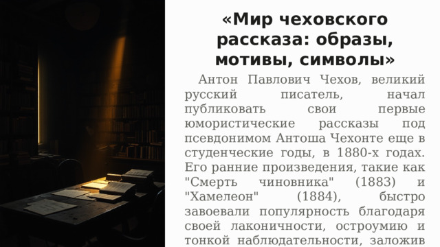 «Мир чеховского рассказа: образы, мотивы, символы»   Антон Павлович Чехов, великий русский писатель, начал публиковать свои первые юмористические рассказы под псевдонимом Антоша Чехонте еще в студенческие годы, в 1880-х годах. Его ранние произведения, такие как 
