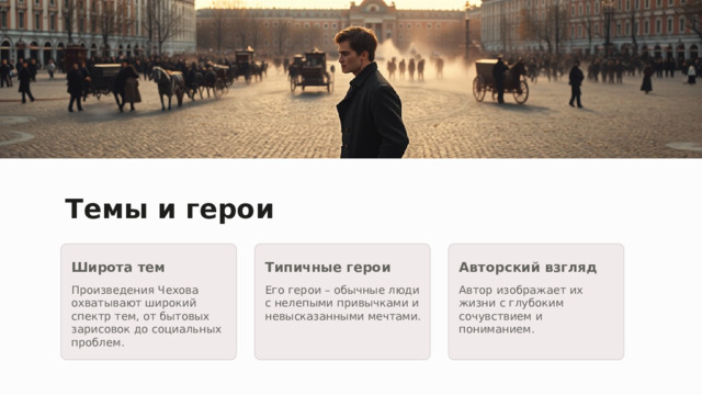 Темы и герои Широта тем Типичные герои Авторский взгляд Произведения Чехова охватывают широкий спектр тем, от бытовых зарисовок до социальных проблем. Его герои – обычные люди с нелепыми привычками и невысказанными мечтами. Автор изображает их жизни с глубоким сочувствием и пониманием. 