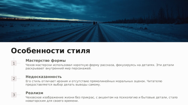 Особенности стиля Мастерство формы 1 Чехов мастерски использовал короткую форму рассказа, фокусируясь на деталях. Эти детали раскрывают внутренний мир персонажей. 2 Недосказанность Его стиль отличает ирония и отсутствие прямолинейных моральных оценок. Читателю предоставляется выбор делать выводы самому. 3 Реализм Чеховское изображение жизни без прикрас, с акцентом на психологию и бытовые детали, стало новаторским для своего времени. 