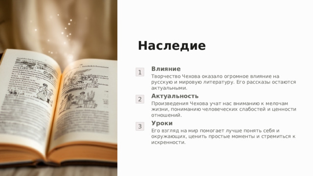 Наследие 1 Влияние Творчество Чехова оказало огромное влияние на русскую и мировую литературу. Его рассказы остаются актуальными. 2 Актуальность Произведения Чехова учат нас вниманию к мелочам жизни, пониманию человеческих слабостей и ценности отношений. 3 Уроки Его взгляд на мир помогает лучше понять себя и окружающих, ценить простые моменты и стремиться к искренности. 