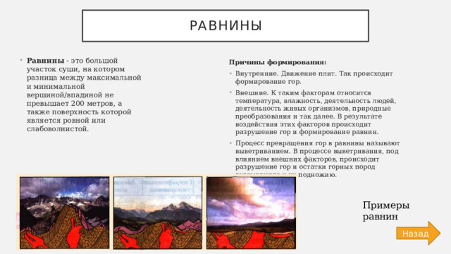 Равнины Равнины - это большой участок суши, на котором разница между максимальной и минимальной вершиной/впадиной не превышает 200 метров, а также поверхность которой является ровной или слабоволнистой. Причины формирования: Внутренние. Движение плит. Так происходит формирование гор. Внешние. К таким факторам относится температура, влажность, деятельность людей, деятельность живых организмов, природные преобразования и так далее. В результате воздействия этих факторов происходит разрушение гор и формирование равнин. Процесс превращения гор в равнины называют выветриванием. В процессе выветривания, под влиянием внешних факторов, происходит разрушение гор и остатки горных пород скатываются к их подножию. Примеры равнин Назад 