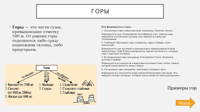 Горы Горы — это части суши, превышающие отметку 500 м. От равнин горы отделяются либо сразу подножием склоны, либо предгорьем. Как формируются горы: 1. Складчатые горы (самые высокие, например, Гималаи, Альпы): Формируются при столкновении литосферных плит. Земная кора сминается в гигантские складки, как сминается ковёр при столкновении. 2. Глыбовые (сбросовые) горы (например, горы в Сибири, часть Аппалачей): Формируются при разломах и вертикальных перемещениях блоков земной коры. Одни блоки поднимаются, другие опускаются, создавая горы с крутыми склонами. 3. Вулканические горы (например, Ключевская Сопка, Фудзияма, вулканы Гавайев): Формируются из продуктов извержения вулканов (лава, пепел, камни), которые накапливаются вокруг жерла. 4. Останцовые горы (например, некоторые столовые горы): Формируются в результате разрушения более высоких массивов. Это твёрдые остатки (останцы), которые вода и ветер не смогли разрушить. Примеры гор Назад 