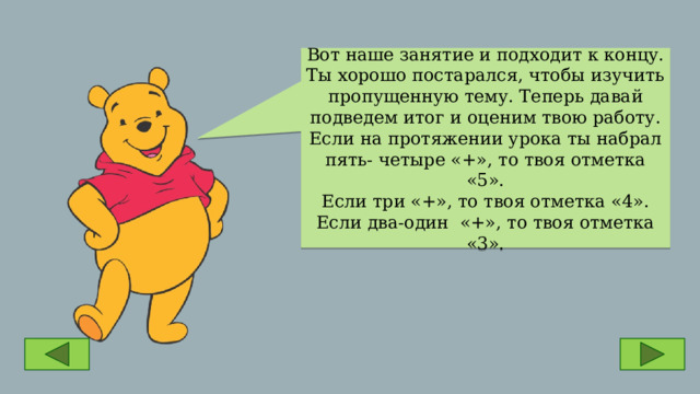 Вот наше занятие и подходит к концу. Ты хорошо постарался, чтобы изучить пропущенную тему. Теперь давай подведем итог и оценим твою работу.  Если на протяжении урока ты набрал пять- четыре «+», то твоя отметка «5».  Если три «+», то твоя отметка «4». Если два-один «+», то твоя отметка «3». 