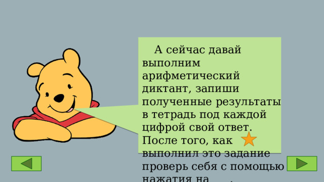  А сейчас давай выполним арифметический диктант, запиши полученные результаты в тетрадь под каждой цифрой свой ответ. После того, как выполнил это задание проверь себя с помощью нажатия на . 