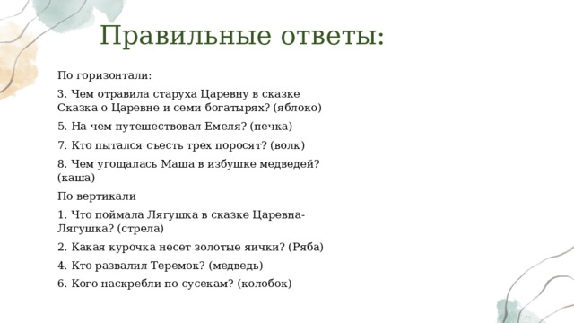 Правильные ответы: По горизонтали: 3. Чем отравила старуха Царевну в сказке Сказка о Царевне и семи богатырях? (яблоко) 5. На чем путешествовал Емеля? (печка) 7. Кто пытался съесть трех поросят? (волк) 8. Чем угощалась Маша в избушке медведей? (каша) По вертикали 1. Что поймала Лягушка в сказке Царевна-Лягушка? (стрела) 2. Какая курочка несет золотые яички? (Ряба) 4. Кто развалил Теремок? (медведь) 6. Кого наскребли по сусекам? (колобок) 