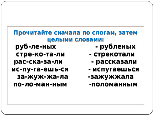 Прочитайте сначала по слогам, затем целыми словами:  руб-ле-ных - рубленых  стре-ко-та-ли - стрекотали  рас-ска-за-ли - рассказали  ис-пу-га-ешь-ся - испугаешься  за-жуж-жа-ла -зажужжала  по-ло-ман-ным -поломанным      