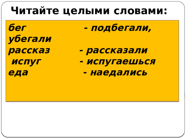 Читайте целыми словами:                    бег - подбегали, убегали  рассказ - рассказали   испуг - испугаешься  еда - наедались      