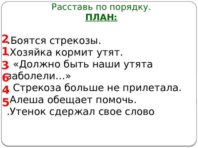 Расставь по порядку. ПЛАН:  . Боятся стрекозы. .Хозяйка кормит утят. . «Должно быть наши утята заболели…» . Стрекоза больше не прилетала. .Алеша обещает помочь. .Утенок сдержал свое слово   2 1 3 6 4 5 