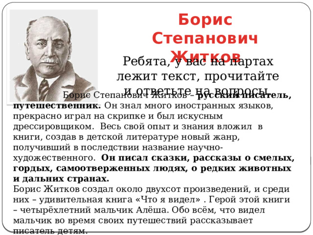 Борис Степанович Житков Ребята, у вас на партах лежит текст, прочитайте и ответьте на вопросы.  Борис Степанович Житков –  русский писатель, путешественник. Он знал много иностранных языков, прекрасно играл на скрипке и был искусным дрессировщиком. Весь свой опыт и знания вложил в книги, создав в детской литературе новый жанр, получивший в последствии название научно-художественного. Он писал сказки, рассказы о смелых, гордых, самоотверженных людях, о редких животных и дальних странах. Борис Житков создал около двухсот произведений, и среди них – удивительная книга « Что я видел » . Герой этой книги – четырёхлетний мальчик Алёша. Обо всём, что видел мальчик во время своих путешествий рассказывает писатель детям. 