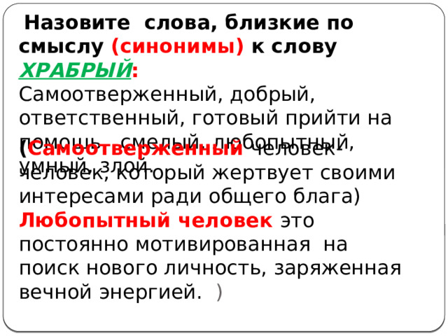  Назовите слова, близкие по смыслу (синонимы) к слову ХРАБРЫЙ : Самоотверженный, добрый, ответственный, готовый прийти на помощь, смелый, любопытный, умный, злой. ( Самоотверженный человек-человек, который жертвует своими интересами ради общего блага) Любопытный человек это постоянно мотивированная на поиск нового личность, заряженная вечной энергией. ) 
