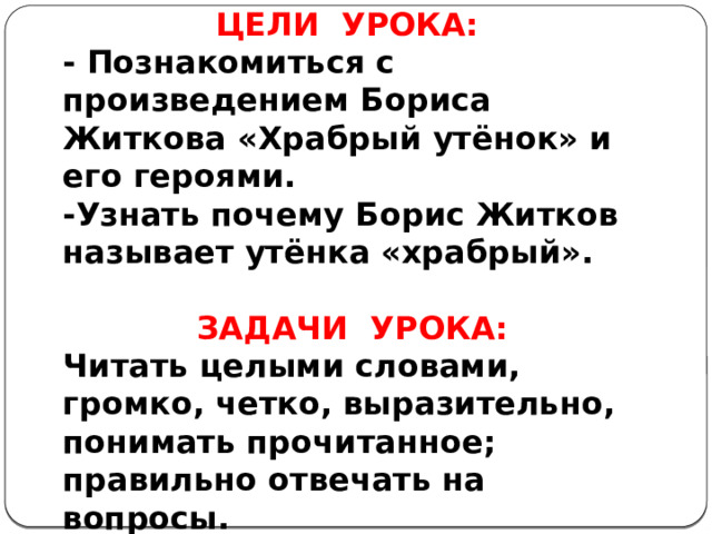 ЦЕЛИ УРОКА: - Познакомиться с произведением Бориса Житкова «Храбрый утёнок» и его героями. -Узнать почему Борис Житков называет утёнка «храбрый».   ЗАДАЧИ УРОКА: Читать целыми словами, громко, четко, выразительно, понимать прочитанное; правильно отвечать на вопросы. 